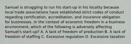 Samuel is struggling to run his start-up in his locality because local trade associations have established strict codes of conduct regarding certification, accreditation, and insurance obligation for businesses. In the context of economic freedom in a business environment, which of the following is adversely affecting Samuel's start-up? A. A lack of freedom of production B. A lack of freedom of staffing C. Excessive regulation D. Excessive taxation