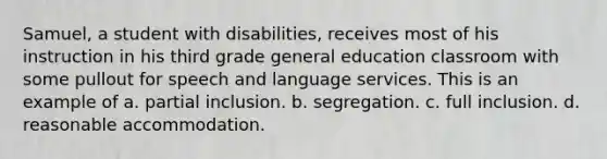 Samuel, a student with disabilities, receives most of his instruction in his third grade general education classroom with some pullout for speech and language services. This is an example of a. partial inclusion. b. segregation. c. full inclusion. d. reasonable accommodation.