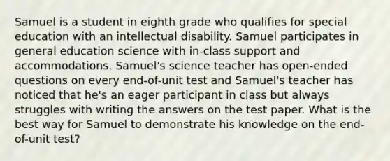 Samuel is a student in eighth grade who qualifies for special education with an <a href='https://www.questionai.com/knowledge/kmZU5sLenn-intellectual-disability' class='anchor-knowledge'>intellectual disability</a>. Samuel participates in general education science with in-class support and accommodations. Samuel's science teacher has open-ended questions on every end-of-unit test and Samuel's teacher has noticed that he's an eager participant in class but always struggles with writing the answers on the test paper. What is the best way for Samuel to demonstrate his knowledge on the end-of-unit test?