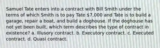 Samuel Tate enters into a contract with Bill Smith under the terms of which Smith is to pay Tate 7,000 and Tate is to build a garage, repair a boat, and build a doghouse. If the doghouse has not yet been built, which term describes the type of contract in existence? a. Illusory contract. b. Executory contract. c. Executed contract. d. Quasi contract.