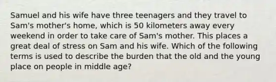 Samuel and his wife have three teenagers and they travel to Sam's mother's home, which is 50 kilometers away every weekend in order to take care of Sam's mother. This places a great deal of stress on Sam and his wife. Which of the following terms is used to describe the burden that the old and the young place on people in middle age?