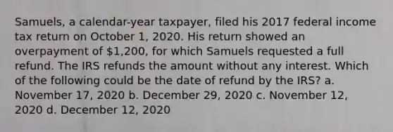 Samuels, a calendar-year taxpayer, filed his 2017 federal income tax return on October 1, 2020. His return showed an overpayment of 1,200, for which Samuels requested a full refund. The IRS refunds the amount without any interest. Which of the following could be the date of refund by the IRS? a. November 17, 2020 b. December 29, 2020 c. November 12, 2020 d. December 12, 2020