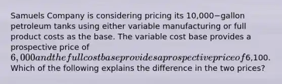 Samuels Company is considering pricing its ​10,000−gallon petroleum tanks using either variable manufacturing or full product costs as the base. The variable cost base provides a prospective price of​ 6,000 and the full cost base provides a prospective price of​6,100. Which of the following explains the difference in the two​ prices?