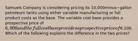 Samuels Company is considering pricing its ​10,000minus−gallon petroleum tanks using either variable manufacturing or full product costs as the base. The variable cost base provides a prospective price of​ 6,000 and the full cost base provides a prospective price of​6,100. Which of the following explains the difference in the two​ prices?