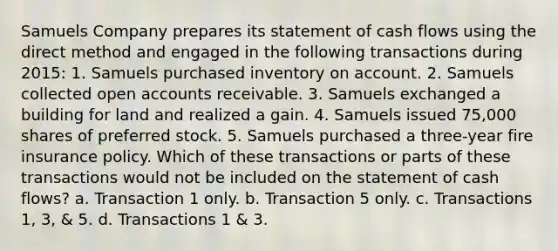 Samuels Company prepares its statement of cash flows using the direct method and engaged in the following transactions during 2015: 1. Samuels purchased inventory on account. 2. Samuels collected open accounts receivable. 3. Samuels exchanged a building for land and realized a gain. 4. Samuels issued 75,000 shares of preferred stock. 5. Samuels purchased a three-year fire insurance policy. Which of these transactions or parts of these transactions would not be included on the statement of cash flows? a. Transaction 1 only. b. Transaction 5 only. c. Transactions 1, 3, & 5. d. Transactions 1 & 3.