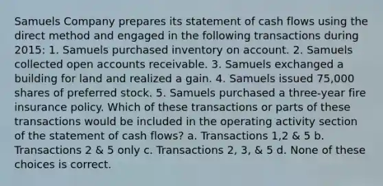 Samuels Company prepares its statement of cash flows using the direct method and engaged in the following transactions during 2015: 1. Samuels purchased inventory on account. 2. Samuels collected open accounts receivable. 3. Samuels exchanged a building for land and realized a gain. 4. Samuels issued 75,000 shares of preferred stock. 5. Samuels purchased a three-year fire insurance policy. Which of these transactions or parts of these transactions would be included in the operating activity section of the statement of cash flows? a. Transactions 1,2 & 5 b. Transactions 2 & 5 only c. Transactions 2, 3, & 5 d. None of these choices is correct.