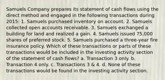 Samuels Company prepares its statement of cash flows using the direct method and engaged in the following transactions during 2015: 1. Samuels purchased inventory on account. 2. Samuels collected open accounts receivable. 3. Samuels exchanged a building for land and realized a gain. 4. Samuels issued 75,000 shares of preferred stock. 5. Samuels purchased a three-year fire insurance policy. Which of these transactions or parts of these transactions would be included in the investing activity section of the statement of cash flows? a. Transaction 3 only. b. Transaction 4 only. c. Transactions 3 & 4. d. None of these transactions would be found in the investing activity section.