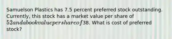 Samuelson Plastics has 7.5 percent preferred stock outstanding. Currently, this stock has a market value per share of 52 and a book value per share of38. What is cost of preferred stock?