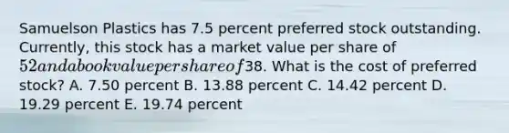 Samuelson Plastics has 7.5 percent preferred stock outstanding. Currently, this stock has a market value per share of 52 and a book value per share of38. What is the cost of preferred stock? A. 7.50 percent B. 13.88 percent C. 14.42 percent D. 19.29 percent E. 19.74 percent