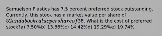 Samuelson Plastics has 7.5 percent preferred stock outstanding. Currently, this stock has a market value per share of 52 and a book value per share of38. What is the cost of preferred stock?a) 7.50%b) 13.88%c) 14.42%d) 19.29%e) 19.74%