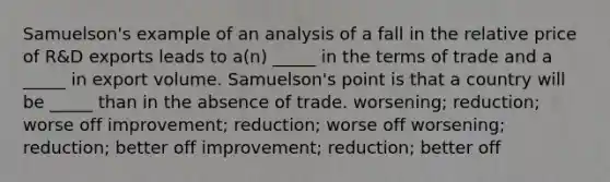 Samuelson's example of an analysis of a fall in the relative price of R&D exports leads to a(n) _____ in the terms of trade and a _____ in export volume. Samuelson's point is that a country will be _____ than in the absence of trade. worsening; reduction; worse off improvement; reduction; worse off worsening; reduction; better off improvement; reduction; better off