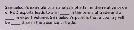 Samuelson's example of an analysis of a fall in the relative price of R&D exports leads to a(n) _____ in the terms of trade and a _____ in export volume. Samuelson's point is that a country will be _____ than in the absence of trade.