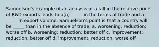 Samuelson's example of an analysis of a fall in the relative price of R&D exports leads to a(n) _____ in the terms of trade and a _____ in export volume. Samuelson's point is that a country will be _____ than in the absence of trade. a. worsening; reduction; worse off b. worsening; reduction; better off c. improvement; reduction; better off d. improvement; reduction; worse off