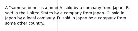 A "samurai bond" is a bond A. sold by a company from Japan. B. sold in the United States by a company from Japan. C. sold in Japan by a local company. D. sold in Japan by a company from some other country.