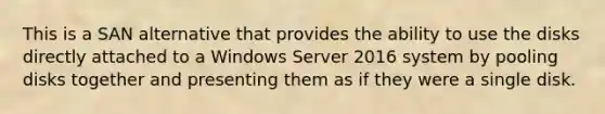 This is a SAN alternative that provides the ability to use the disks directly attached to a Windows Server 2016 system by pooling disks together and presenting them as if they were a single disk.