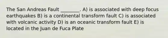 The San Andreas Fault ________. A) is associated with deep focus earthquakes B) is a continental transform fault C) is associated with volcanic activity D) is an oceanic transform fault E) is located in the Juan de Fuca Plate