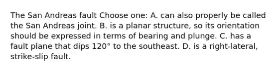 The San Andreas fault Choose one: A. can also properly be called the San Andreas joint. B. is a planar structure, so its orientation should be expressed in terms of bearing and plunge. C. has a fault plane that dips 120° to the southeast. D. is a right-lateral, strike-slip fault.