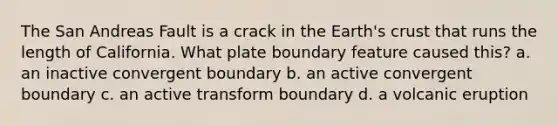 The San Andreas Fault is a crack in the Earth's crust that runs the length of California. What plate boundary feature caused this? a. an inactive convergent boundary b. an active convergent boundary c. an active transform boundary d. a volcanic eruption