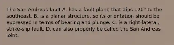 The San Andreas fault A. has a fault plane that dips 120° to the southeast. B. is a planar structure, so its orientation should be expressed in terms of bearing and plunge. C. is a right-lateral, strike-slip fault. D. can also properly be called the San Andreas joint.