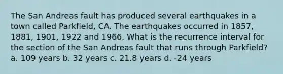 The San Andreas fault has produced several earthquakes in a town called Parkfield, CA. The earthquakes occurred in 1857, 1881, 1901, 1922 and 1966. What is the recurrence interval for the section of the San Andreas fault that runs through Parkfield? a. 109 years b. 32 years c. 21.8 years d. -24 years