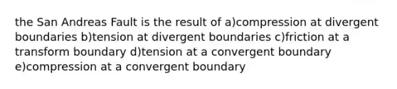 the San Andreas Fault is the result of a)compression at divergent boundaries b)tension at divergent boundaries c)friction at a transform boundary d)tension at a convergent boundary e)compression at a convergent boundary