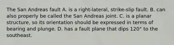 The San Andreas fault A. is a right-lateral, strike-slip fault. B. can also properly be called the San Andreas joint. C. is a planar structure, so its orientation should be expressed in terms of bearing and plunge. D. has a fault plane that dips 120° to the southeast.