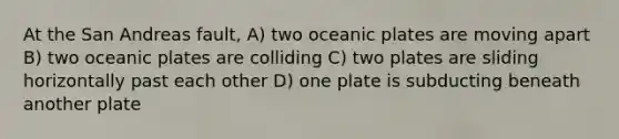 At the San Andreas fault, A) two oceanic plates are moving apart B) two oceanic plates are colliding C) two plates are sliding horizontally past each other D) one plate is subducting beneath another plate