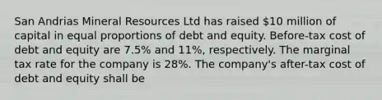 San Andrias Mineral Resources Ltd has raised 10 million of capital in equal proportions of debt and equity. Before-tax cost of debt and equity are 7.5% and 11%, respectively. The marginal tax rate for the company is 28%. The company's after-tax cost of debt and equity shall be