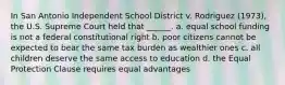 In San Antonio Independent School District v. Rodriguez (1973), the U.S. Supreme Court held that ______. a. equal school funding is not a federal constitutional right b. poor citizens cannot be expected to bear the same tax burden as wealthier ones c. all children deserve the same access to education d. the Equal Protection Clause requires equal advantages