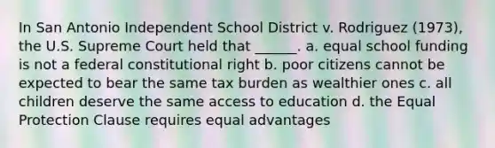 In San Antonio Independent School District v. Rodriguez (1973), the U.S. Supreme Court held that ______. a. equal school funding is not a federal constitutional right b. poor citizens cannot be expected to bear the same tax burden as wealthier ones c. all children deserve the same access to education d. the Equal Protection Clause requires equal advantages