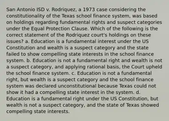 San Antonio ISD v. Rodriquez, a 1973 case considering the constitutionality of the Texas school finance system, was based on holdings regarding fundamental rights and suspect categories under the Equal Protection Clause. Which of the following is the correct statement of the Rodriquez court's holdings on these issues? a. Education is a fundamental interest under the US Constitution and wealth is a suspect category and the state failed to show compelling state interests in the school finance system. b. Education is not a fundamental right and wealth is not a suspect category, and applying rational basis, the Court upheld the school finance system. c. Education is not a fundamental right, but wealth is a suspect category and the school finance system was declared unconstitutional because Texas could not show it had a compelling state interest in the system. d. Education is a fundamental right under the US Constitution, but wealth is not a suspect category, and the state of Texas showed compelling state interests.