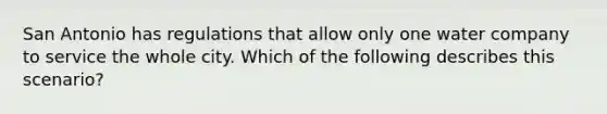 San Antonio has regulations that allow only one water company to service the whole city. Which of the following describes this scenario?