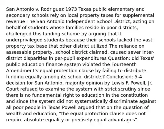 San Antonio v. Rodriguez 1973 Texas public elementary and secondary schools rely on local property taxes for supplemental revenue The San Antonio Independent School District, acting on behalf of students whose families reside in poor districts, challenged this funding scheme by arguing that it underprivileged students because their schools lacked the vast property tax base that other district utilized The reliance on assessable property, school district claimed, caused sever inter-district disparities in per-pupil expenditures Question: did Texas' public education finance system violated the Fourteenth Amendment's equal protection clause by failing to distribute funding equally among its school districts? Conclusion: 5-4 decision for San Antonio, majority opinion by Lewis F. Powell, Jr. Court refused to examine the system with strict scrutiny since there is no fundamental right to education in the constitution and since the system did not systematically discriminate against all poor people in Texas Powell argued that on the question of wealth and education, "the equal protection clause does not require absolute equality or precisely equal advantages"