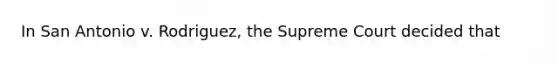 In San Antonio v. Rodriguez, the Supreme Court decided that