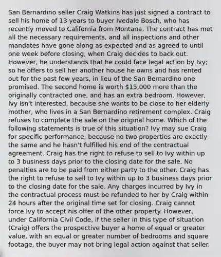 San Bernardino seller Craig Watkins has just signed a contract to sell his home of 13 years to buyer Ivedale Bosch, who has recently moved to California from Montana. The contract has met all the necessary requirements, and all inspections and other mandates have gone along as expected and as agreed to until one week before closing, when Craig decides to back out. However, he understands that he could face legal action by Ivy; so he offers to sell her another house he owns and has rented out for the past few years, in lieu of the San Bernardino one promised. The second home is worth 15,000 more than the originally contracted one, and has an extra bedroom. However, Ivy isn't interested, because she wants to be close to her elderly mother, who lives in a San Bernardino retirement complex. Craig refuses to complete the sale on the original home. Which of the following statements is true of this situation? Ivy may sue Craig for specific performance, because no two properties are exactly the same and he hasn't fulfilled his end of the contractual agreement. Craig has the right to refuse to sell to Ivy within up to 3 business days prior to the closing date for the sale. No penalties are to be paid from either party to the other. Craig has the right to refuse to sell to Ivy within up to 3 business days prior to the closing date for the sale. Any charges incurred by Ivy in the contractual process must be refunded to her by Craig within 24 hours after the original time set for closing. Craig cannot force Ivy to accept his offer of the other property. However, under California Civil Code, if the seller in this type of situation (Craig) offers the prospective buyer a home of equal or greater value, with an equal or greater number of bedrooms and square footage, the buyer may not bring legal action against that seller.