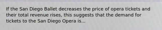 If the San Diego Ballet decreases the price of opera tickets and their total revenue rises, this suggests that the demand for tickets to the San Diego Opera is...