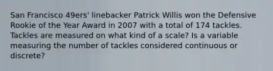 San Francisco 49ers' linebacker Patrick Willis won the Defensive Rookie of the Year Award in 2007 with a total of 174 tackles. Tackles are measured on what kind of a scale? Is a variable measuring the number of tackles considered continuous or discrete?