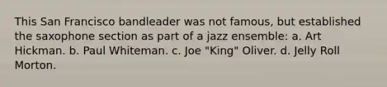 This San Francisco bandleader was not famous, but established the saxophone section as part of a jazz ensemble: a. Art Hickman. b. Paul Whiteman. c. Joe "King" Oliver. d. Jelly Roll Morton.