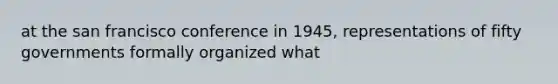 at the san francisco conference in 1945, representations of fifty governments formally organized what