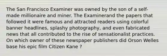 The San Francisco Examiner was owned by the son of a self-made millionaire and miner. The Examinerand the papers that followed it were famous and attracted readers using colorful banner headlines, splashy photography, and even fabricated news that all contributed to the rise of sensationalist practices. On which owner of these newspaper publishers did Orson Welles base his epic film Citizen Kane ?