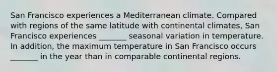 San Francisco experiences a Mediterranean climate. Compared with regions of the same latitude with continental climates, San Francisco experiences _______ seasonal variation in temperature. In addition, the maximum temperature in San Francisco occurs _______ in the year than in comparable continental regions.