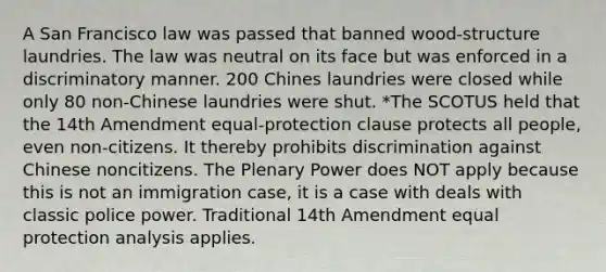 A San Francisco law was passed that banned wood-structure laundries. The law was neutral on its face but was enforced in a discriminatory manner. 200 Chines laundries were closed while only 80 non-Chinese laundries were shut. *The SCOTUS held that the 14th Amendment equal-protection clause protects all people, even non-citizens. It thereby prohibits discrimination against Chinese noncitizens. The Plenary Power does NOT apply because this is not an immigration case, it is a case with deals with classic police power. Traditional 14th Amendment equal protection analysis applies.