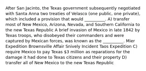 After San Jacinto, the Texas government subsequently negotiated with Santa Anna two treaties of Velasco (one public, one private), which included a provision that would __________. A) transfer most of New Mexico, Arizona, Nevada, and Southern California to the new Texas Republic A brief invasion of Mexico in late 1842 by Texas troops, who disobeyed their commanders and were captured by Mexican forces, was known as the __________. Mier Expedition Brownsville Affair Snively Incident Taos Expedition C) require Mexico to pay Texas 3 million as reparations for the damage it had done to Texas citizens and their property D) transfer all of New Mexico to the new Texas Republic