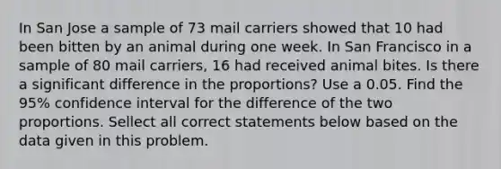 In San Jose a sample of 73 mail carriers showed that 10 had been bitten by an animal during one week. In San Francisco in a sample of 80 mail carriers, 16 had received animal bites. Is there a significant difference in the proportions? Use a 0.05. Find the 95% confidence interval for the difference of the two proportions. Sellect all correct statements below based on the data given in this problem.