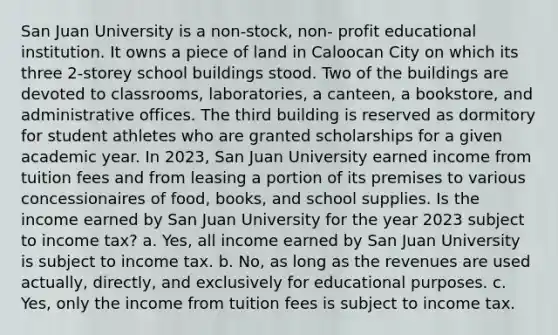 San Juan University is a non-stock, non- profit educational institution. It owns a piece of land in Caloocan City on which its three 2-storey school buildings stood. Two of the buildings are devoted to classrooms, laboratories, a canteen, a bookstore, and administrative offices. The third building is reserved as dormitory for student athletes who are granted scholarships for a given academic year. In 2023, San Juan University earned income from tuition fees and from leasing a portion of its premises to various concessionaires of food, books, and school supplies. Is the income earned by San Juan University for the year 2023 subject to income tax? a. Yes, all income earned by San Juan University is subject to income tax. b. No, as long as the revenues are used actually, directly, and exclusively for educational purposes. c. Yes, only the income from tuition fees is subject to income tax.