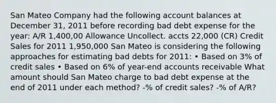 San Mateo Company had the following account balances at December 31, 2011 before recording bad debt expense for the year: A/R 1,400,00 Allowance Uncollect. accts 22,000 (CR) Credit Sales for 2011 1,950,000 San Mateo is considering the following approaches for estimating bad debts for 2011: • Based on 3% of credit sales • Based on 6% of year-end accounts receivable What amount should San Mateo charge to bad debt expense at the end of 2011 under each method? -% of credit sales? -% of A/R?