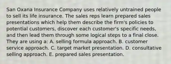 San Oxana Insurance Company uses relatively untrained people to sell its life insurance. The sales reps learn prepared sales presentations which help them describe the firm's policies to potential customers, discover each customer's specific needs, and then lead them through some logical steps to a final close. They are using a: A. selling formula approach. B. customer service approach. C. target market presentation. D. consultative selling approach. E. prepared sales presentation.