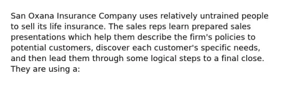 San Oxana Insurance Company uses relatively untrained people to sell its life insurance. The sales reps learn prepared sales presentations which help them describe the firm's policies to potential customers, discover each customer's specific needs, and then lead them through some logical steps to a final close. They are using a: