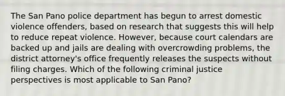 The San Pano police department has begun to arrest domestic violence offenders, based on research that suggests this will help to reduce repeat violence. However, because court calendars are backed up and jails are dealing with overcrowding problems, the district attorney's office frequently releases the suspects without filing charges. Which of the following criminal justice perspectives is most applicable to San Pano?