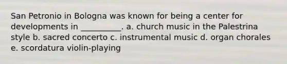 San Petronio in Bologna was known for being a center for developments in __________. a. church music in the Palestrina style b. sacred concerto c. instrumental music d. organ chorales e. scordatura violin-playing